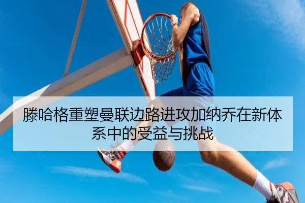 滕哈格重塑曼联边路进攻加纳乔在新体系中的受益与挑战