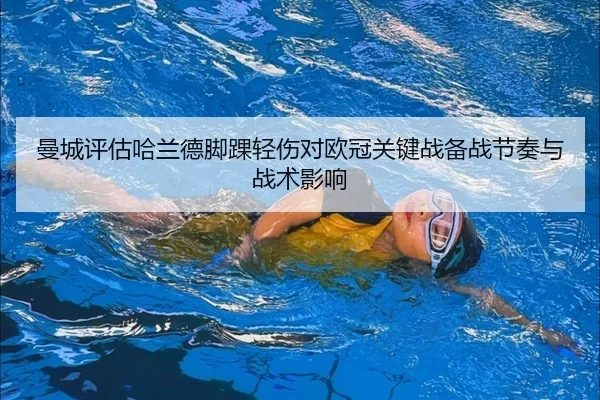 曼城评估哈兰德脚踝轻伤对欧冠关键战备战节奏与战术影响