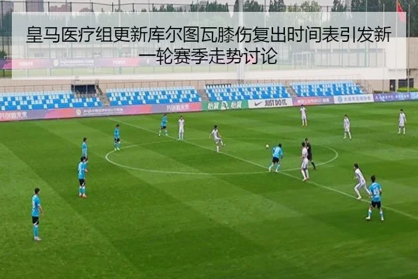 皇马医疗组更新库尔图瓦膝伤复出时间表引发新一轮赛季走势讨论