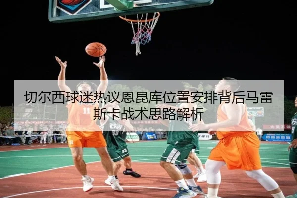 切尔西球迷热议恩昆库位置安排背后马雷斯卡战术思路解析