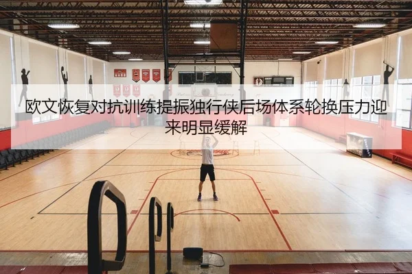 欧文恢复对抗训练提振独行侠后场体系轮换压力迎来明显缓解