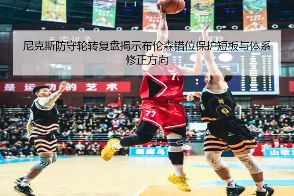 尼克斯防守轮转复盘揭示布伦森错位保护短板与体系修正方向